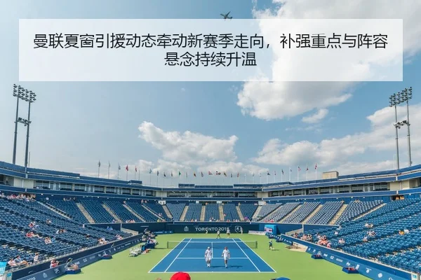 曼联夏窗引援动态牵动新赛季走向，补强重点与阵容悬念持续升温